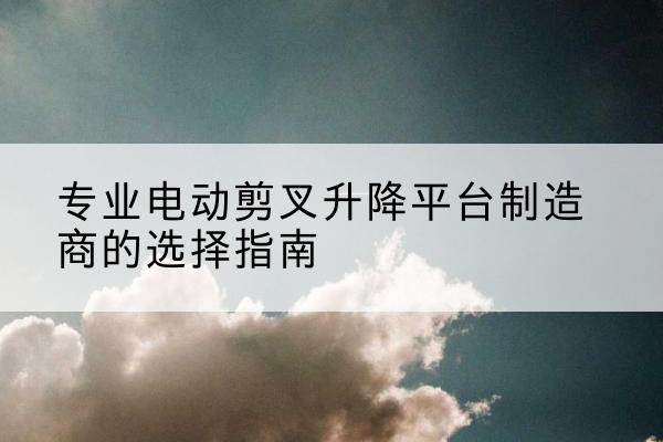 越秀电动剪叉升降平台厂家-专业电动剪叉升降平台制造商的选择指南