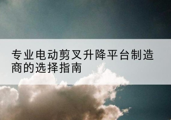 越秀电动剪叉升降平台厂家-专业电动剪叉升降平台制造商的选择指南